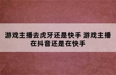 游戏主播去虎牙还是快手 游戏主播在抖音还是在快手